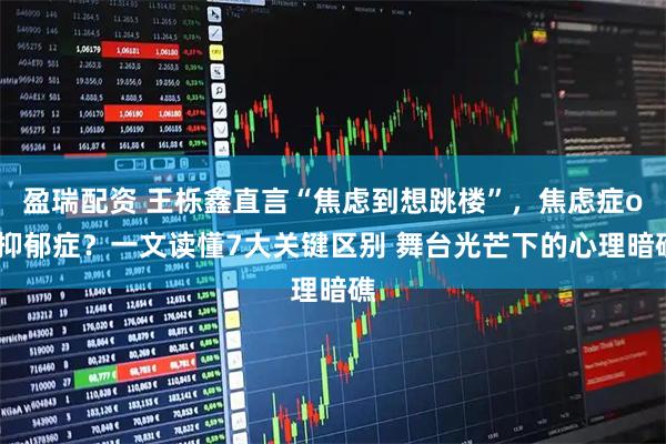 盈瑞配资 王栎鑫直言“焦虑到想跳楼”，焦虑症or抑郁症？一文读懂7大关键区别 舞台光芒下的心理暗礁