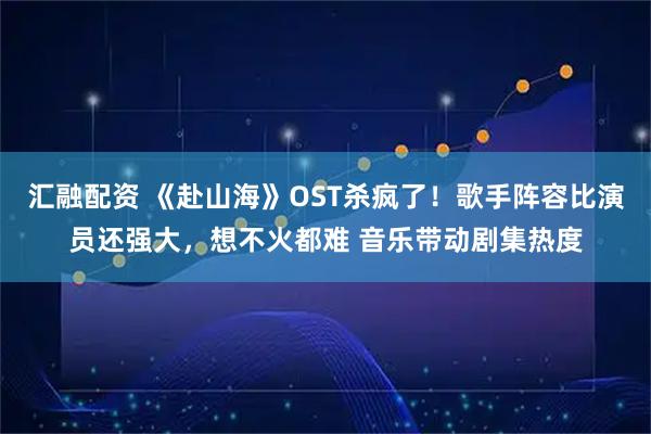 汇融配资 《赴山海》OST杀疯了！歌手阵容比演员还强大，想不火都难 音乐带动剧集热度