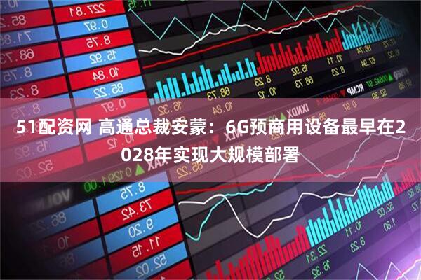 51配资网 高通总裁安蒙：6G预商用设备最早在2028年实现大规模部署