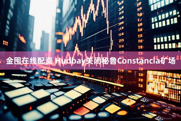 金囤在线配资 Hudbay关闭秘鲁Constancia矿场