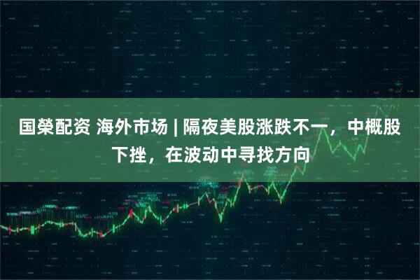 国榮配资 海外市场 | 隔夜美股涨跌不一，中概股下挫，在波动中寻找方向