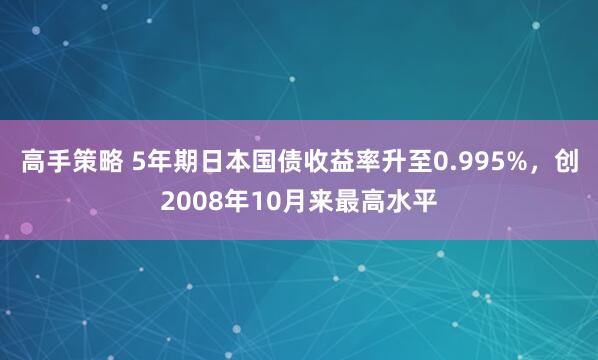 高手策略 5年期日本国债收益率升至0.995%，创2008年10月来最高水平