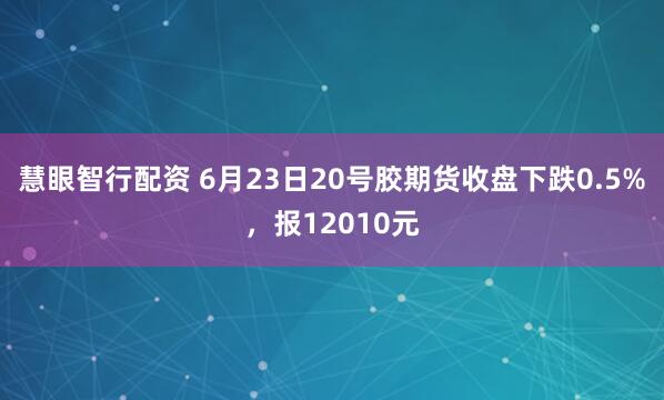 慧眼智行配资 6月23日20号胶期货收盘下跌0.5%，报12010元
