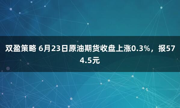 双盈策略 6月23日原油期货收盘上涨0.3%，报574.5元