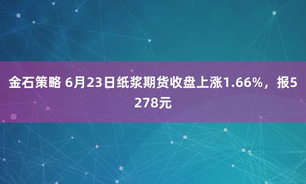 金石策略 6月23日纸浆期货收盘上涨1.66%，报5278元