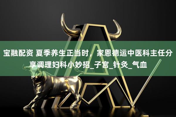 宝融配资 夏季养生正当时，家恩德运中医科主任分享调理妇科小妙招_子宫_针灸_气血