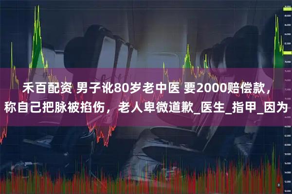 禾百配资 男子讹80岁老中医 要2000赔偿款，称自己把脉被掐伤，老人卑微道歉_医生_指甲_因为