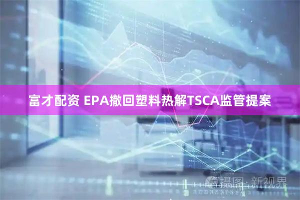 富才配资 EPA撤回塑料热解TSCA监管提案