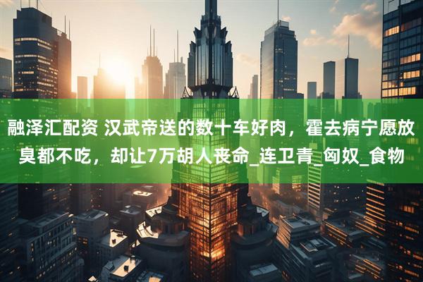 融泽汇配资 汉武帝送的数十车好肉，霍去病宁愿放臭都不吃，却让7万胡人丧命_连卫青_匈奴_食物