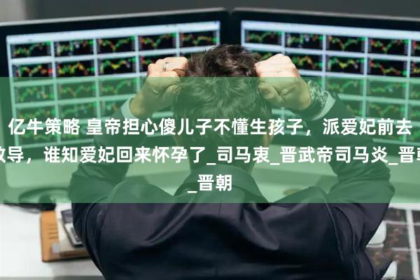 亿牛策略 皇帝担心傻儿子不懂生孩子，派爱妃前去教导，谁知爱妃回来怀孕了_司马衷_晋武帝司马炎_晋朝