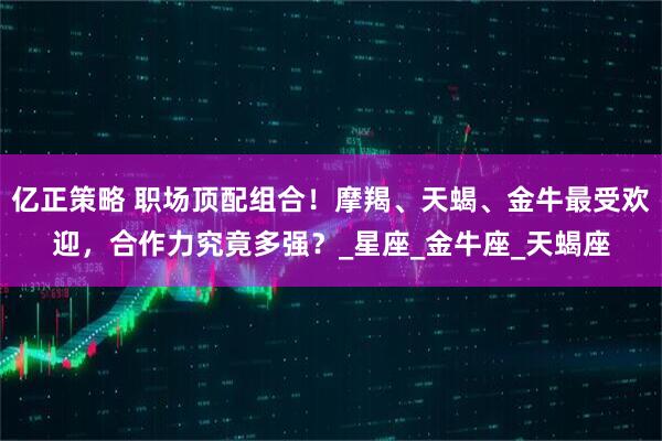 亿正策略 职场顶配组合!摩羯、天蝎、金牛最受欢迎,合作力究竟多强?_星座_金牛座_天蝎座