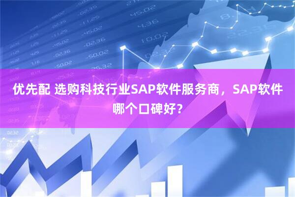优先配 选购科技行业SAP软件服务商，SAP软件哪个口碑好？