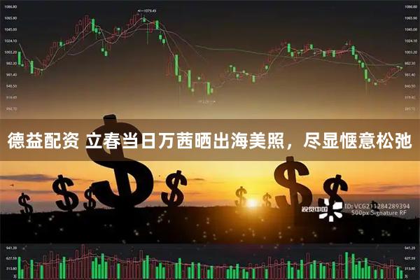 德益配资 立春当日万茜晒出海美照，尽显惬意松弛