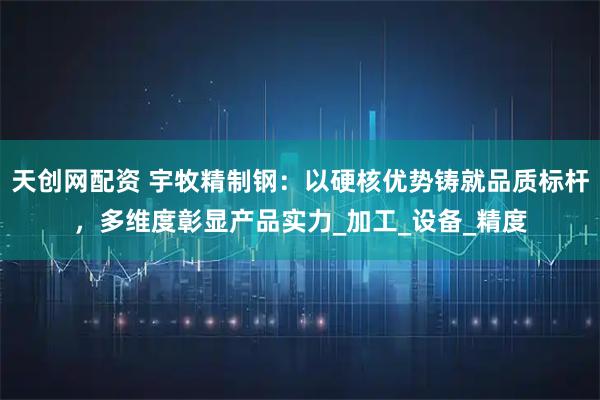 天创网配资 宇牧精制钢：以硬核优势铸就品质标杆，多维度彰显产品实力_加工_设备_精度