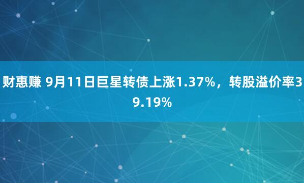 财惠赚 9月11日巨星转债上涨1.37%，转股溢价率39.19%