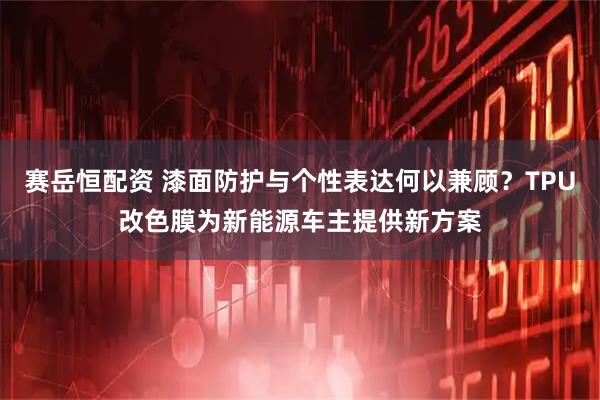 赛岳恒配资 漆面防护与个性表达何以兼顾?TPU改色膜为新能源车主提供新方案
