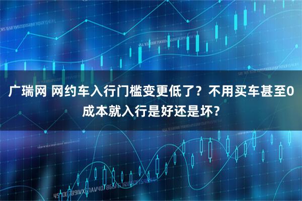 广瑞网 网约车入行门槛变更低了？不用买车甚至0成本就入行是好还是坏？