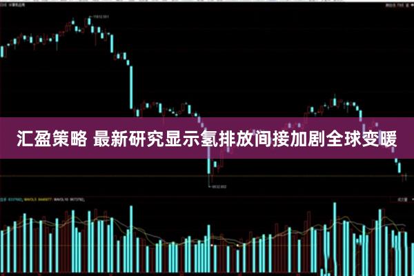 汇盈策略 最新研究显示氢排放间接加剧全球变暖